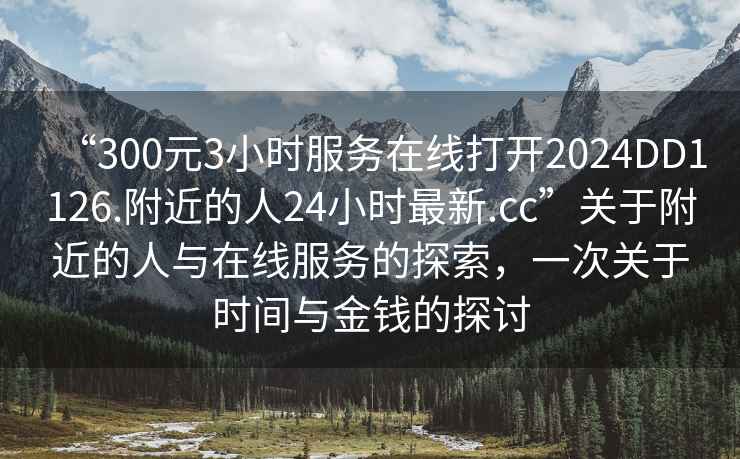 “300元3小時(shí)服務(wù)在線(xiàn)打開(kāi)2024DD1126.附近的人24小時(shí)最新.cc”關(guān)于附近的人與在線(xiàn)服務(wù)的探索，一次關(guān)于時(shí)間與金錢(qián)的探討