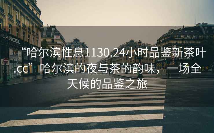 “哈爾濱性息1130.24小時(shí)品鑒新茶葉.cc”哈爾濱的夜與茶的韻味，一場(chǎng)全天候的品鑒之旅