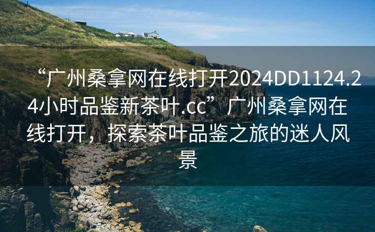 “廣州桑拿網(wǎng)在線(xiàn)打開(kāi)2024DD1124.24小時(shí)品鑒新茶葉.cc”廣州桑拿網(wǎng)在線(xiàn)打開(kāi)，探索茶葉品鑒之旅的迷人風(fēng)景
