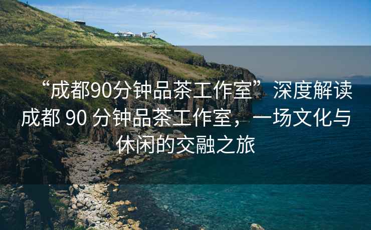 “成都90分鐘品茶工作室”深度解讀成都 90 分鐘品茶工作室，一場(chǎng)文化與休閑的交融之旅