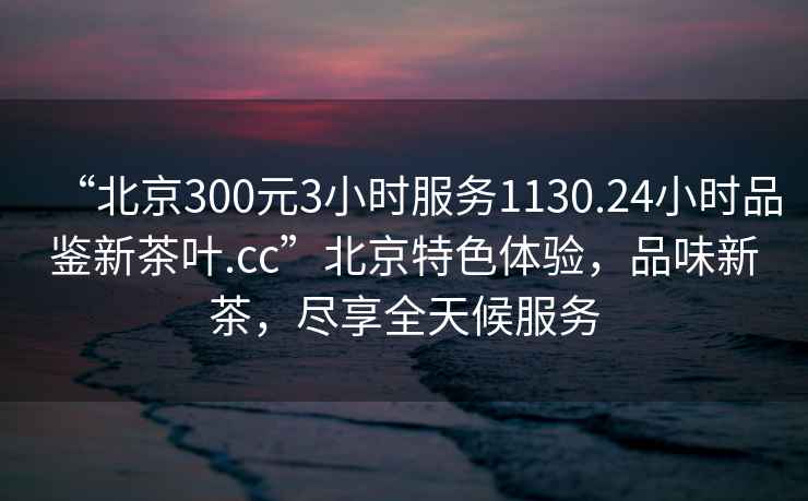 “北京300元3小時(shí)服務(wù)1130.24小時(shí)品鑒新茶葉.cc”北京特色體驗，品味新茶，盡享全天候服務(wù)