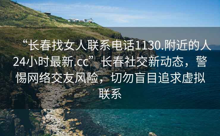 “長(cháng)春找女人聯(lián)系電話(huà)1130.附近的人24小時(shí)最新.cc”長(cháng)春社交新動(dòng)態(tài)，警惕網(wǎng)絡(luò )交友風(fēng)險，切勿盲目追求虛擬聯(lián)系