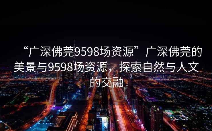 “廣深佛莞9598場(chǎng)資源”廣深佛莞的美景與9598場(chǎng)資源，探索自然與人文的交融