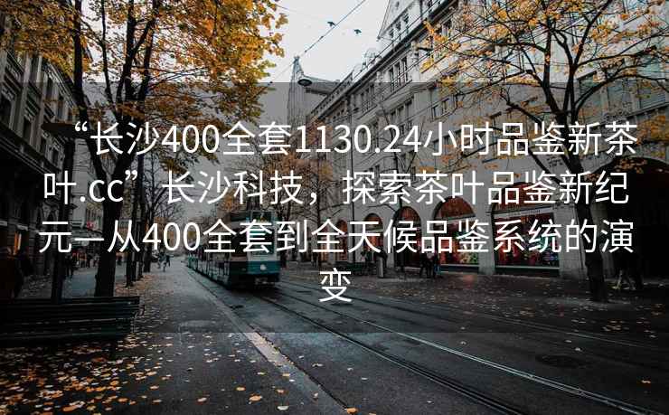 “長(cháng)沙400全套1130.24小時(shí)品鑒新茶葉.cc”長(cháng)沙科技，探索茶葉品鑒新紀元—從400全套到全天候品鑒系統的演變
