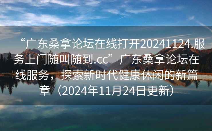 “廣東桑拿論壇在線(xiàn)打開(kāi)20241124.服務(wù)上門(mén)隨叫隨到.cc”廣東桑拿論壇在線(xiàn)服務(wù)，探索新時(shí)代健康休閑的新篇章（2024年11月24日更新）