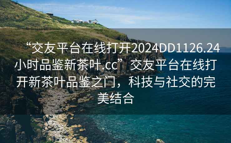 “交友平臺在線(xiàn)打開(kāi)2024DD1126.24小時(shí)品鑒新茶葉.cc”交友平臺在線(xiàn)打開(kāi)新茶葉品鑒之門(mén)，科技與社交的完美結合