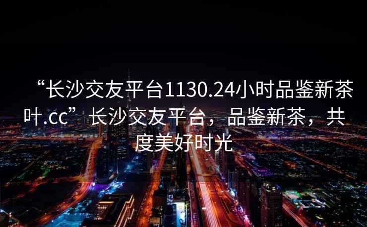“長(cháng)沙交友平臺1130.24小時(shí)品鑒新茶葉.cc”長(cháng)沙交友平臺，品鑒新茶，共度美好時(shí)光