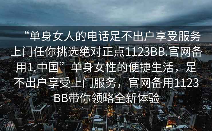 “單身女人的電話(huà)足不出戶(hù)享受服務(wù)上門(mén)任你挑選絕對正點(diǎn)1123BB.官網(wǎng)備用1.中國”單身女性的便捷生活，足不出戶(hù)享受上門(mén)服務(wù)，官網(wǎng)備用1123BB帶你領(lǐng)略全新體驗