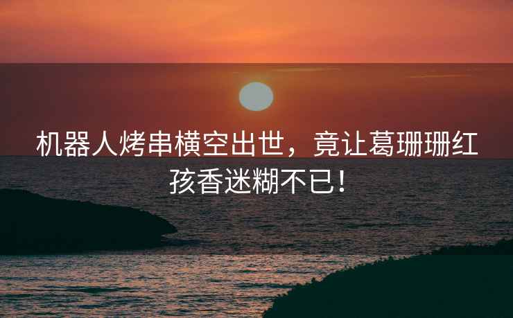 機器人烤串橫空出世，竟讓葛珊珊紅孩香迷糊不已！