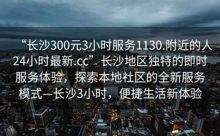 “長(cháng)沙300元3小時(shí)服務(wù)1130.附近的人24小時(shí)最新.cc”長(cháng)沙地區獨特的即時(shí)服務(wù)體驗，探索本地社區的全新服務(wù)模式—長(cháng)沙3小時(shí)，便捷生活新體驗