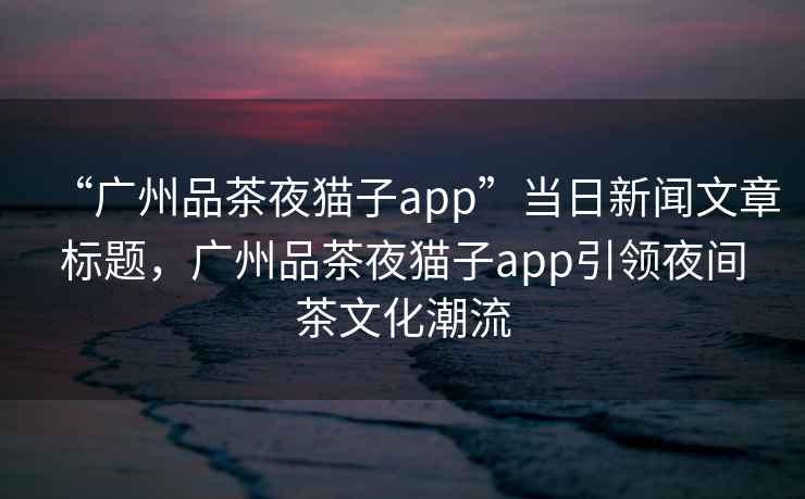“廣州品茶夜貓子app”當日新聞文章標題，廣州品茶夜貓子app引領(lǐng)夜間茶文化潮流