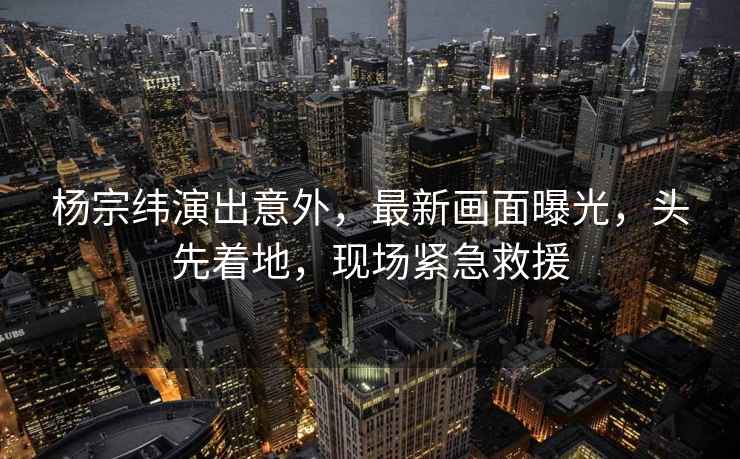 楊宗緯演出意外，最新畫(huà)面曝光，頭先著(zhù)地，現場(chǎng)緊急救援