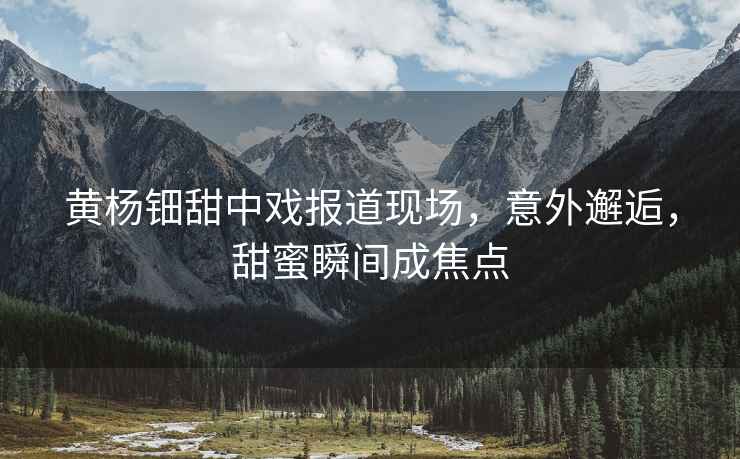黃楊鈿甜中戲報道現場(chǎng)，意外邂逅，甜蜜瞬間成焦點(diǎn)