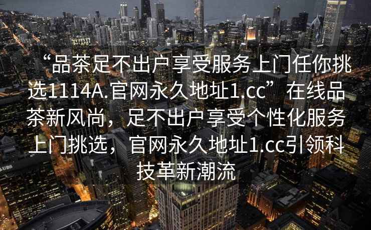 “品茶足不出戶(hù)享受服務(wù)上門(mén)任你挑選1114A.官網(wǎng)永久地址1.cc”在線(xiàn)品茶新風(fēng)尚，足不出戶(hù)享受個(gè)性化服務(wù)上門(mén)挑選，官網(wǎng)永久地址1.cc引領(lǐng)科技革新潮流