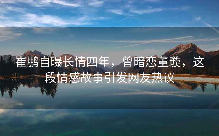 崔鵬自曝長(cháng)情四年，曾暗戀董璇，這段情感故事引發(fā)網(wǎng)友熱議