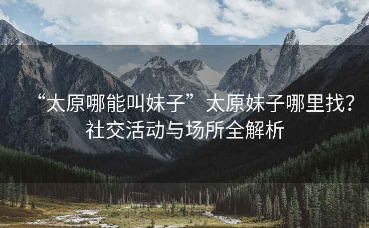 “太原哪能叫妹子”太原妹子哪里找？社交活動(dòng)與場(chǎng)所全解析