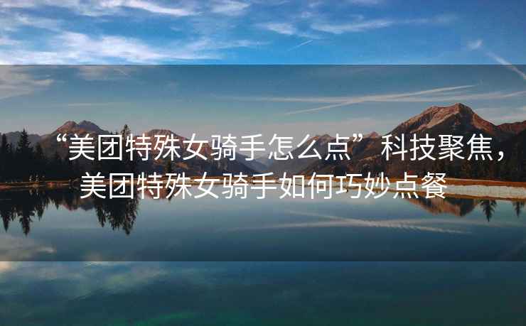 “美團特殊女騎手怎么點(diǎn)”科技聚焦，美團特殊女騎手如何巧妙點(diǎn)餐