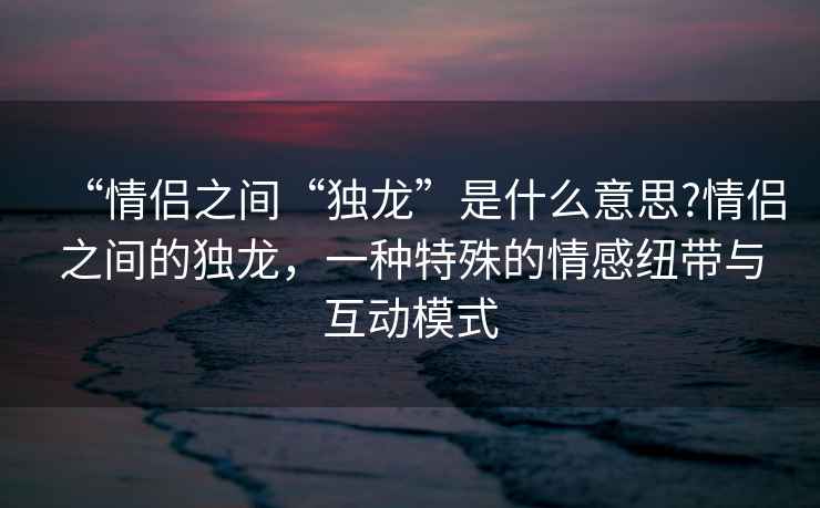 “情侶之間“獨龍”是什么意思?情侶之間的獨龍，一種特殊的情感紐帶與互動(dòng)模式