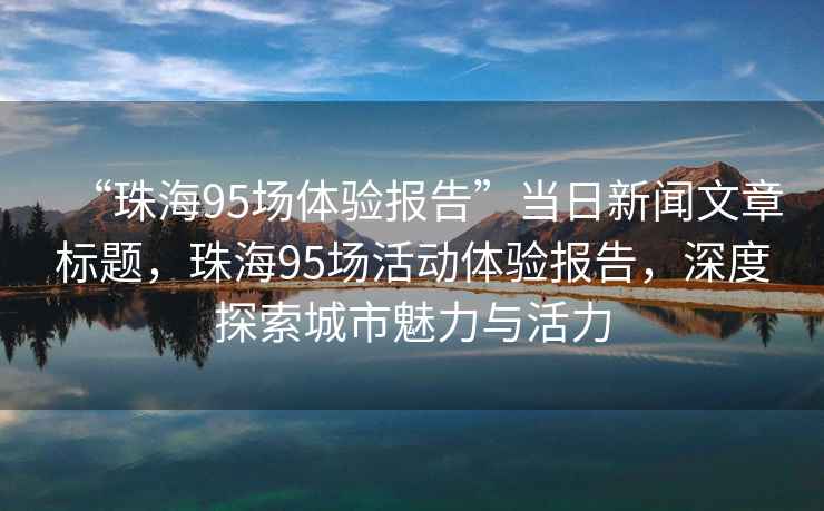 “珠海95場(chǎng)體驗報告”當日新聞文章標題，珠海95場(chǎng)活動(dòng)體驗報告，深度探索城市魅力與活力