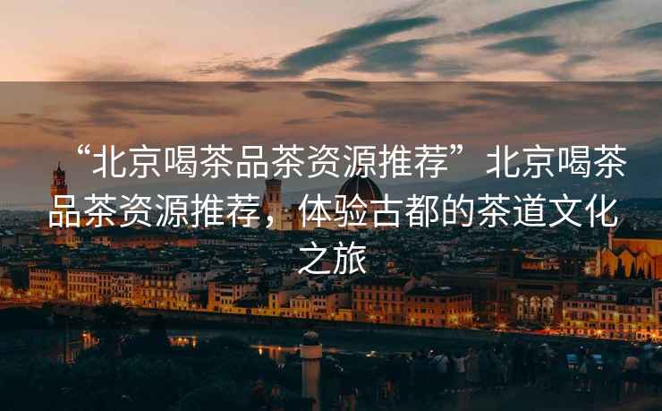 “北京喝茶品茶資源推薦”北京喝茶品茶資源推薦，體驗古都的茶道文化之旅