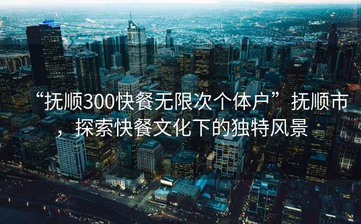“撫順300快餐無(wú)限次個(gè)體戶(hù)”撫順市，探索快餐文化下的獨特風(fēng)景