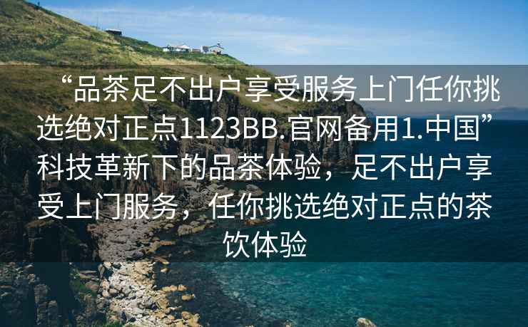 “品茶足不出戶(hù)享受服務(wù)上門(mén)任你挑選絕對正點(diǎn)1123BB.官網(wǎng)備用1.中國”科技革新下的品茶體驗，足不出戶(hù)享受上門(mén)服務(wù)，任你挑選絕對正點(diǎn)的茶飲體驗