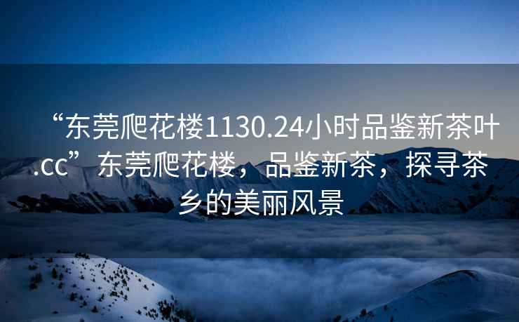 “東莞爬花樓1130.24小時(shí)品鑒新茶葉.cc”東莞爬花樓，品鑒新茶，探尋茶鄉的美麗風(fēng)景