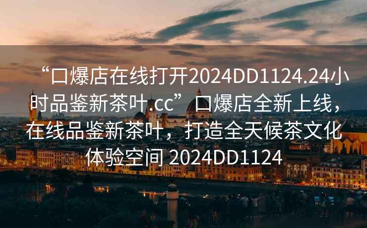 “口爆店在線(xiàn)打開(kāi)2024DD1124.24小時(shí)品鑒新茶葉.cc”口爆店全新上線(xiàn)，在線(xiàn)品鑒新茶葉，打造全天候茶文化體驗空間 2024DD1124