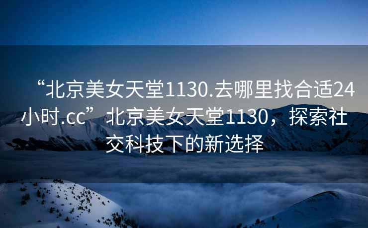 “北京美女天堂1130.去哪里找合適24小時(shí).cc”北京美女天堂1130，探索社交科技下的新選擇