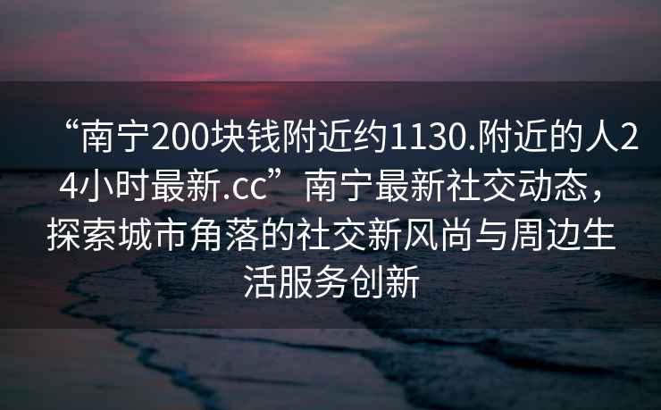 “南寧200塊錢(qián)附近約1130.附近的人24小時(shí)最新.cc”南寧最新社交動(dòng)態(tài)，探索城市角落的社交新風(fēng)尚與周邊生活服務(wù)創(chuàng  )新