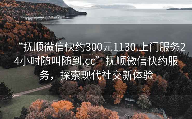 “撫順微信快約300元1130.上門(mén)服務(wù)24小時(shí)隨叫隨到.cc”撫順微信快約服務(wù)，探索現代社交新體驗