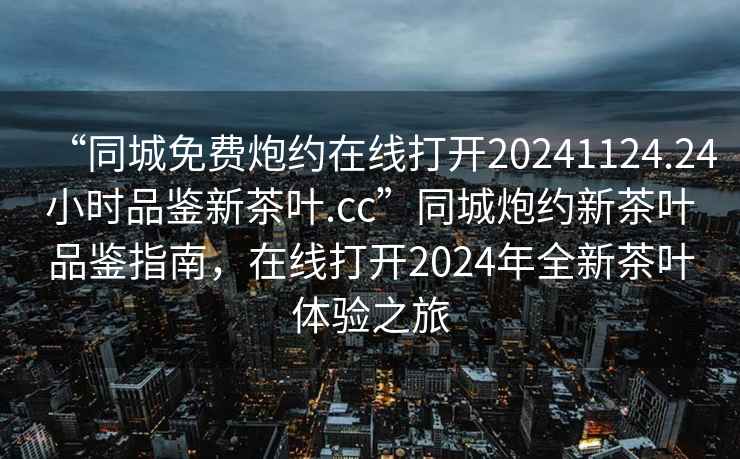 “同城免費炮約在線(xiàn)打開(kāi)20241124.24小時(shí)品鑒新茶葉.cc”同城炮約新茶葉品鑒指南，在線(xiàn)打開(kāi)2024年全新茶葉體驗之旅