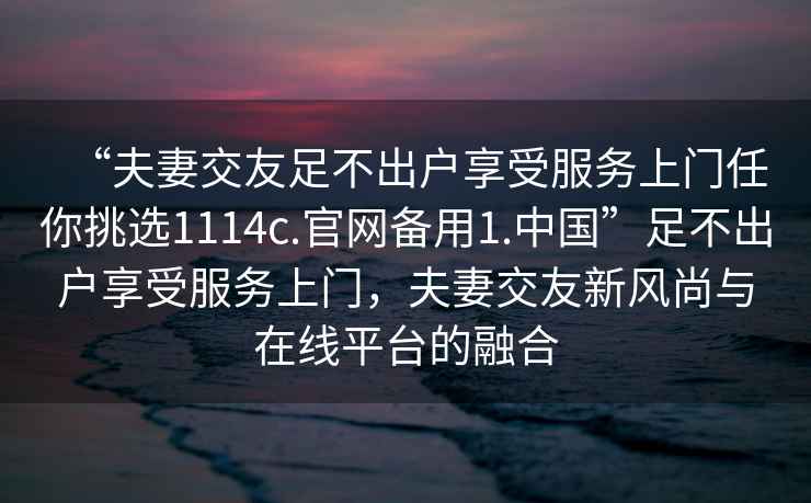 “夫妻交友足不出戶(hù)享受服務(wù)上門(mén)任你挑選1114c.官網(wǎng)備用1.中國”足不出戶(hù)享受服務(wù)上門(mén)，夫妻交友新風(fēng)尚與在線(xiàn)平臺的融合