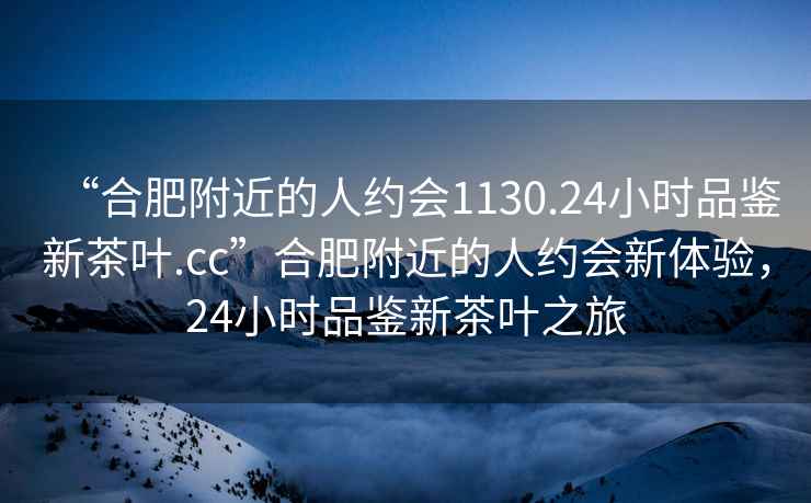 “合肥附近的人約會(huì )1130.24小時(shí)品鑒新茶葉.cc”合肥附近的人約會(huì )新體驗，24小時(shí)品鑒新茶葉之旅