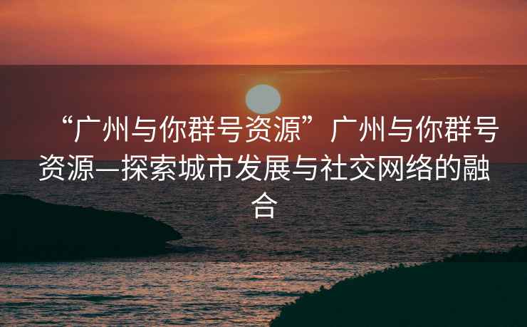 “廣州與你群號資源”廣州與你群號資源—探索城市發(fā)展與社交網(wǎng)絡(luò )的融合