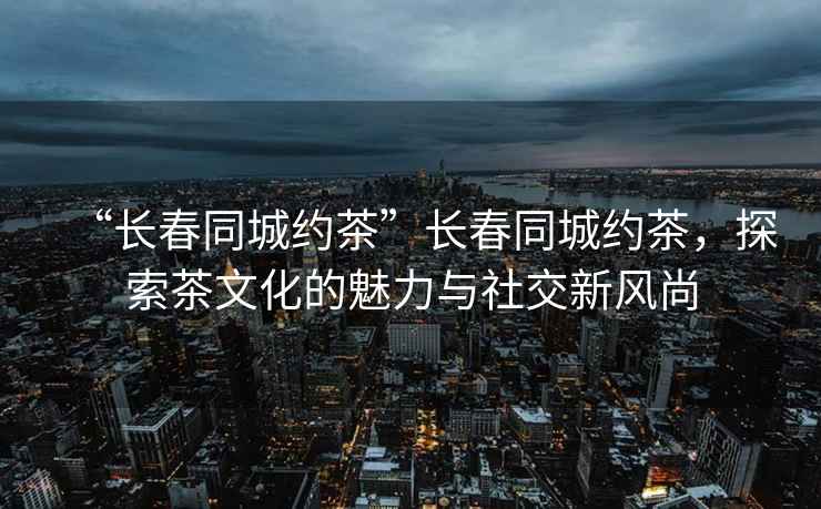 “長(cháng)春同城約茶”長(cháng)春同城約茶，探索茶文化的魅力與社交新風(fēng)尚