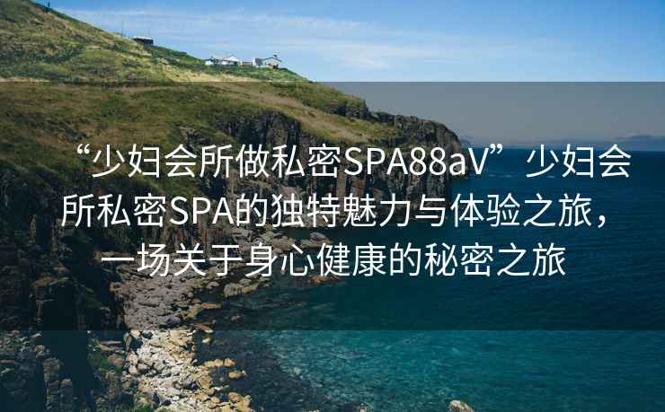 “少婦會(huì )所做私密SPA88aV”少婦會(huì )所私密SPA的獨特魅力與體驗之旅，一場(chǎng)關(guān)于身心健康的秘密之旅