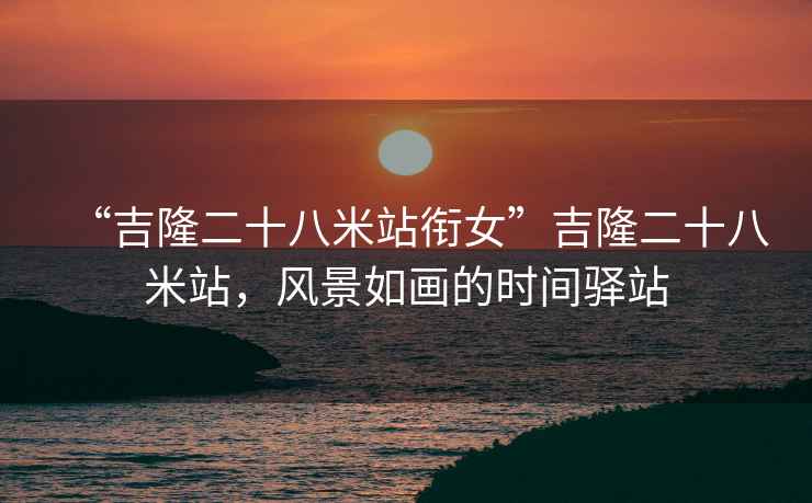 “吉隆二十八米站銜女”吉隆二十八米站，風(fēng)景如畫(huà)的時(shí)間驛站