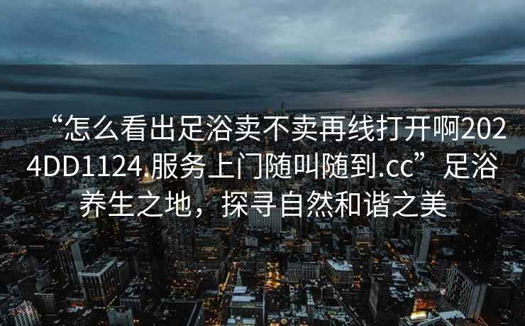 “怎么看出足浴賣(mài)不賣(mài)再線(xiàn)打開(kāi)啊2024DD1124.服務(wù)上門(mén)隨叫隨到.cc”足浴養生之地，探尋自然和諧之美
