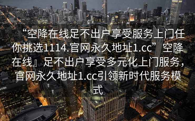 “空降在線(xiàn)足不出戶(hù)享受服務(wù)上門(mén)任你挑選1114.官網(wǎng)永久地址1.cc”空降在線(xiàn)』足不出戶(hù)享受多元化上門(mén)服務(wù)，官網(wǎng)永久地址1.cc引領(lǐng)新時(shí)代服務(wù)模式
