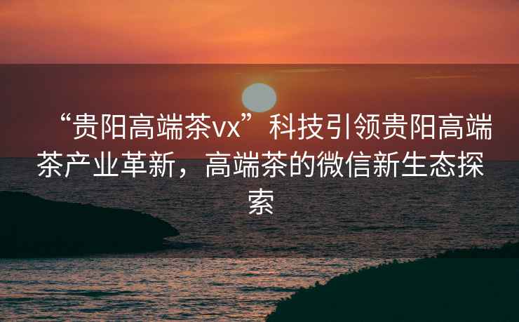 “貴陽(yáng)高端茶vx”科技引領(lǐng)貴陽(yáng)高端茶產(chǎn)業(yè)革新，高端茶的微信新生態(tài)探索