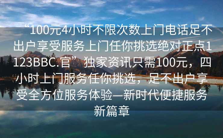 “100元4小時(shí)不限次數上門(mén)電話(huà)足不出戶(hù)享受服務(wù)上門(mén)任你挑選絕對正點(diǎn)1123BBC.官”獨家資訊只需100元，四小時(shí)上門(mén)服務(wù)任你挑選，足不出戶(hù)享受全方位服務(wù)體驗—新時(shí)代便捷服務(wù)新篇章