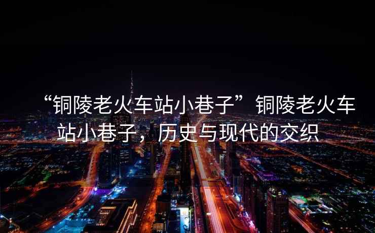 “銅陵老火車(chē)站小巷子”銅陵老火車(chē)站小巷子，歷史與現代的交織