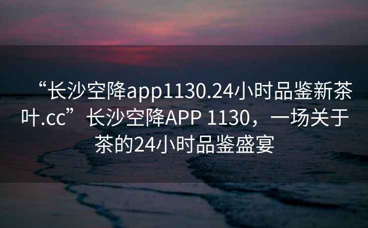 “長(cháng)沙空降app1130.24小時(shí)品鑒新茶葉.cc”長(cháng)沙空降APP 1130，一場(chǎng)關(guān)于茶的24小時(shí)品鑒盛宴