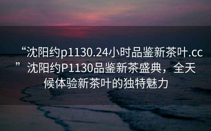 “沈陽(yáng)約p1130.24小時(shí)品鑒新茶葉.cc”沈陽(yáng)約P1130品鑒新茶盛典，全天候體驗新茶葉的獨特魅力