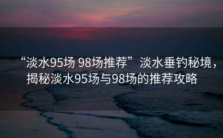 “淡水95場(chǎng) 98場(chǎng)推薦”淡水垂釣秘境，揭秘淡水95場(chǎng)與98場(chǎng)的推薦攻略