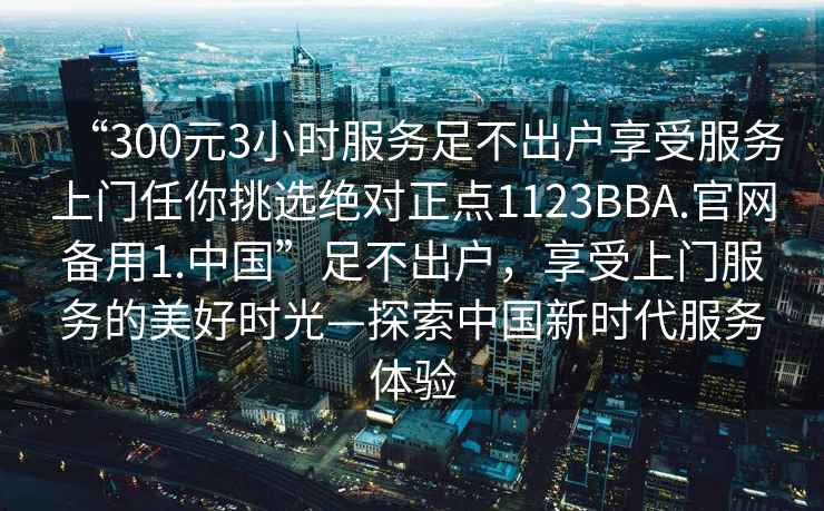 “300元3小時(shí)服務(wù)足不出戶(hù)享受服務(wù)上門(mén)任你挑選絕對正點(diǎn)1123BBA.官網(wǎng)備用1.中國”足不出戶(hù)，享受上門(mén)服務(wù)的美好時(shí)光—探索中國新時(shí)代服務(wù)體驗