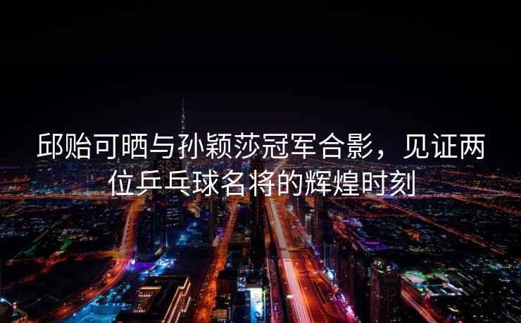邱貽可曬與孫穎莎冠軍合影，見(jiàn)證兩位乒乓球名將的輝煌時(shí)刻