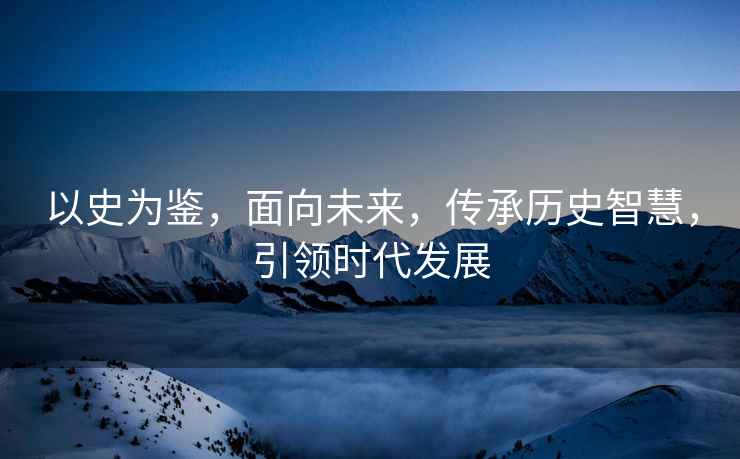 以史為鑒，面向未來(lái)，傳承歷史智慧，引領(lǐng)時(shí)代發(fā)展
