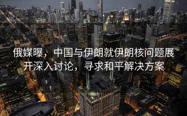 俄媒曝，中國與伊朗就伊朗核問(wèn)題展開(kāi)深入討論，尋求和平解決方案